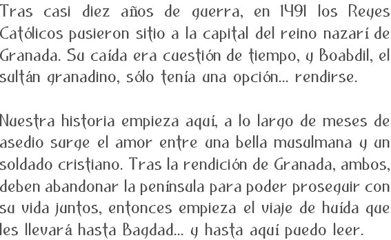 Tras casi diez años de guerra, en 1491 los Reyes Católicos pusieron sitio a la capital del reino nazarí de Granada. Su caída era cuestión de tiempo, y Boabdil, el sultán granadino, sólo tenía una opción... rendirse. Nuestra historia empieza aquí, a lo largo de meses de asedio surge el amor entre una bella musulmana y un soldado cristiano. Tras la rendición de Granada, ambos, deben abandonar la península para poder proseguir con su vida juntos, entonces empieza el viaje de huída que les llevará hasta Bagdad... y hasta aquí puedo leer.